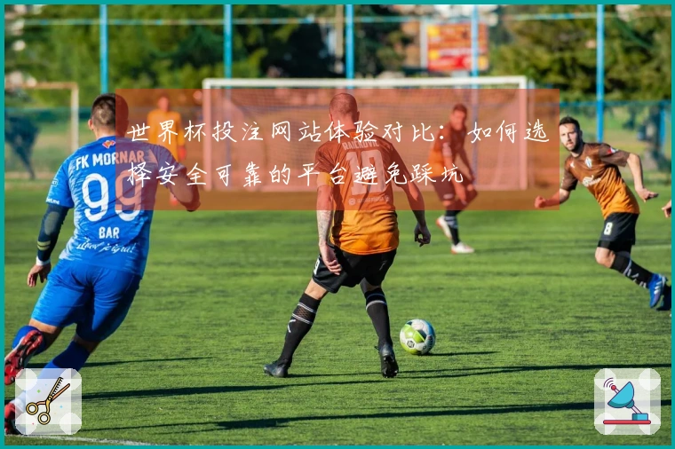 世界杯投注网站体验对比：如何选择安全可靠的平台避免踩坑