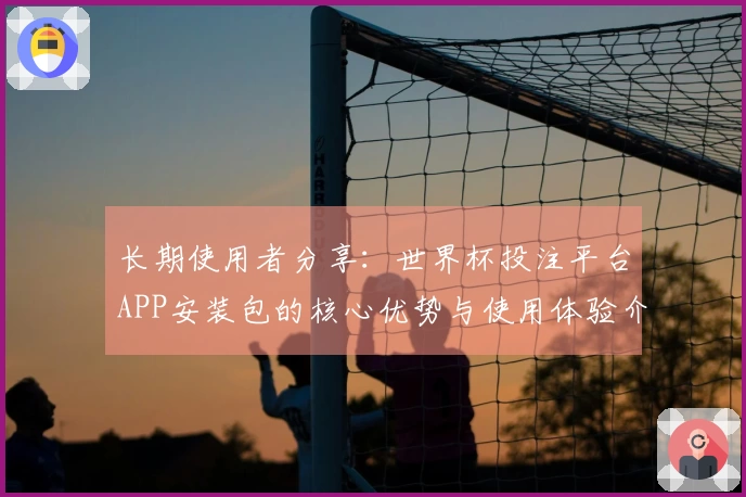 长期使用者分享：世界杯投注平台APP安装包的核心优势与使用体验介绍